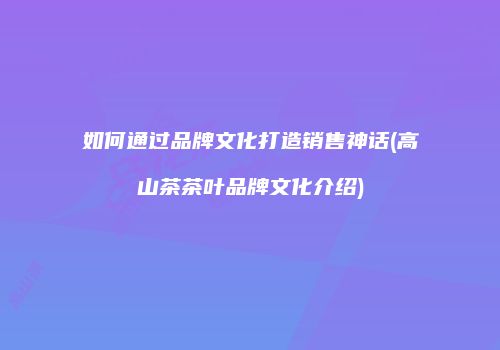 如何通过品牌文化打造销售神话(高山茶茶叶品牌文化介绍)