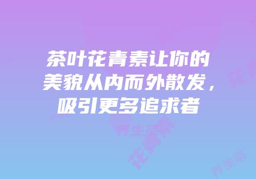 茶叶花青素让你的美貌从内而外散发，吸引更多追求者