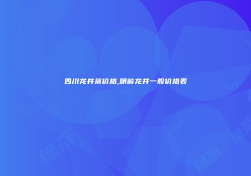 四川龙井茶价格,明前龙井一般价格表