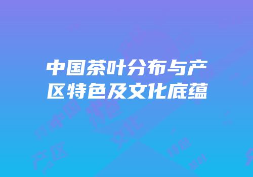 中国茶叶分布与产区特色及文化底蕴