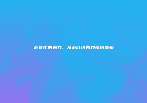 茶文化的魅力：从茶叶选购到茶馆体验