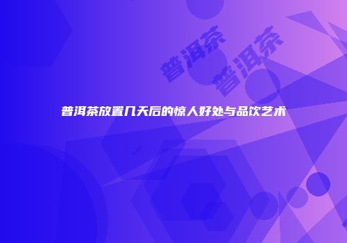 普洱茶放置几天后的惊人好处与品饮艺术