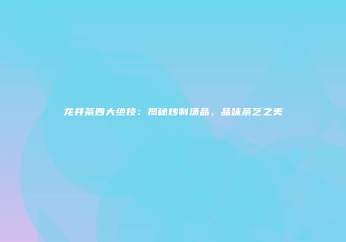 龙井茶四大绝技：揭秘炒制汤品，品味茶艺之美