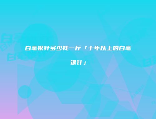 白毫银针多少钱一斤「十年以上的白毫银针」