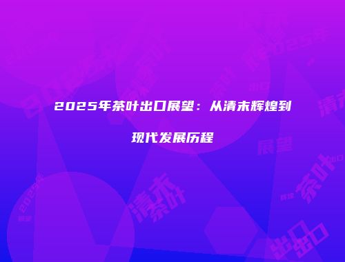 2025年茶叶出口展望：从清末辉煌到现代发展历程
