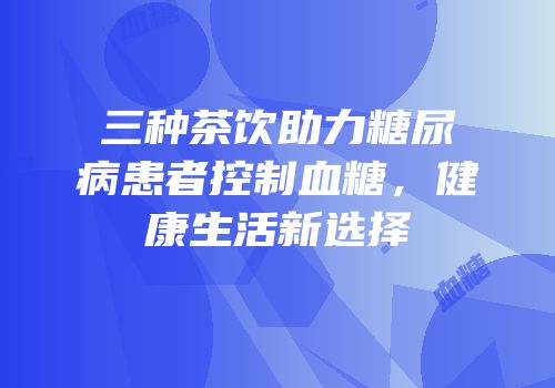 三种茶饮助力糖尿病患者控制血糖，健康生活新选择