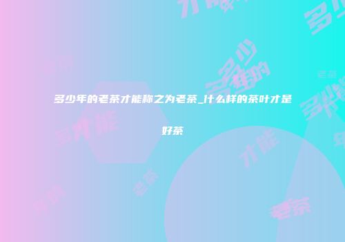多少年的老茶才能称之为老茶_什么样的茶叶才是好茶