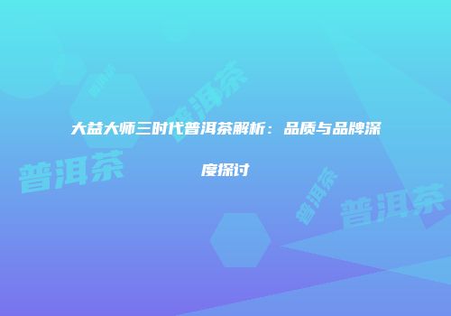 大益大师三时代普洱茶解析：品质与品牌深度探讨