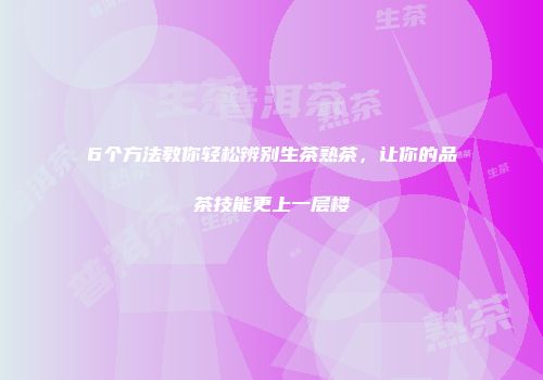 6个方法教你轻松辨别生茶熟茶，让你的品茶技能更上一层楼