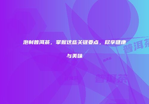 泡制普洱茶，掌握这些关键要点，尽享健康与美味
