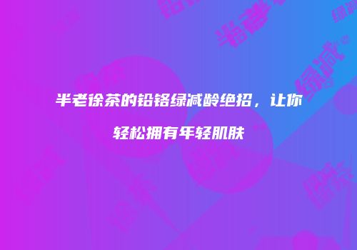 半老徐茶的铅铬绿减龄绝招，让你轻松拥有年轻肌肤