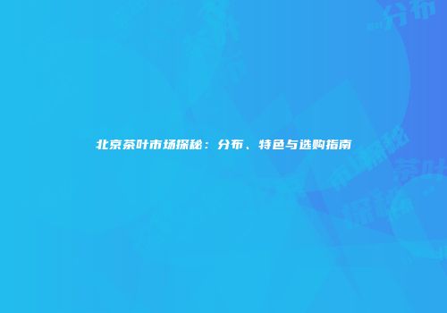 北京茶叶市场探秘：分布、特色与选购指南