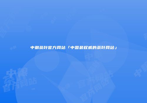 中粮茶叶官方网站「中国最权威的茶叶网站」