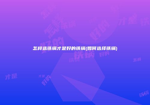 怎样选铁锅才是好的铁锅(如何选择铁锅)