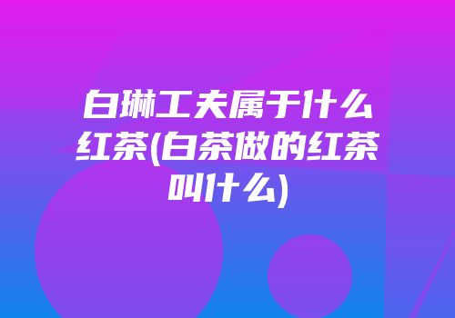白琳工夫属于什么红茶(白茶做的红茶叫什么)