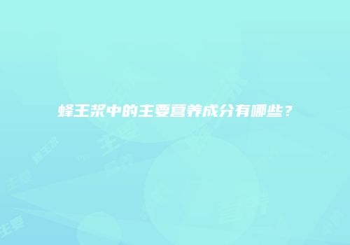 蜂王浆中的主要营养成分有哪些？