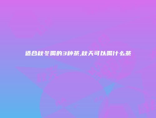 适合秋冬喝的3种茶,秋天可以喝什么茶