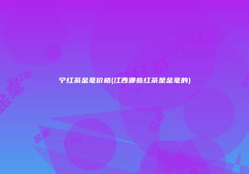 宁红茶金毫价格(江西哪些红茶是金毫的)