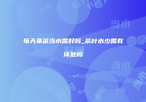 每天拿茶当水喝好吗_茶叶水少喝有坏处吗