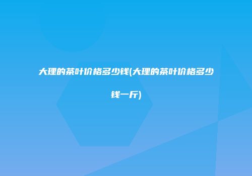 大理的茶叶价格多少钱(大理的茶叶价格多少钱一斤)