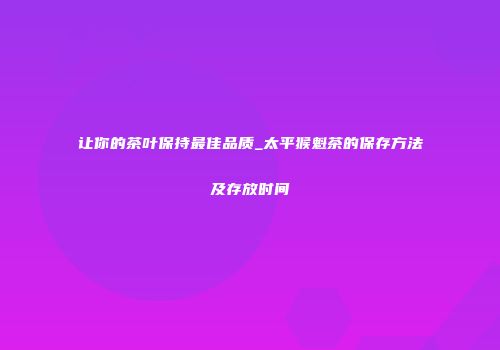 让你的茶叶保持最佳品质_太平猴魁茶的保存方法及存放时间