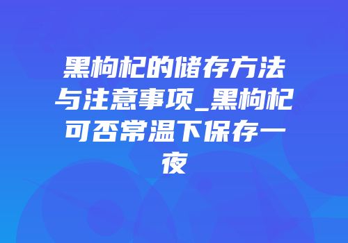 黑枸杞的储存方法与注意事项_黑枸杞可否常温下保存一夜