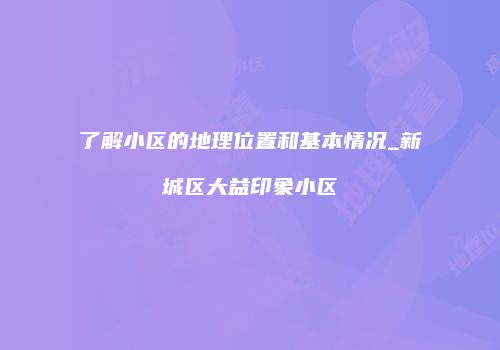 了解小区的地理位置和基本情况_新城区大益印象小区