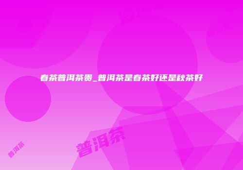 春茶普洱茶贵_普洱茶是春茶好还是秋茶好