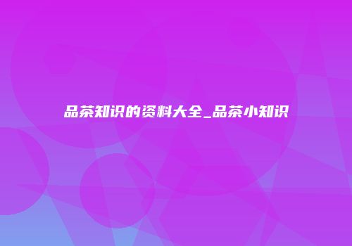 品茶知识的资料大全_品茶小知识