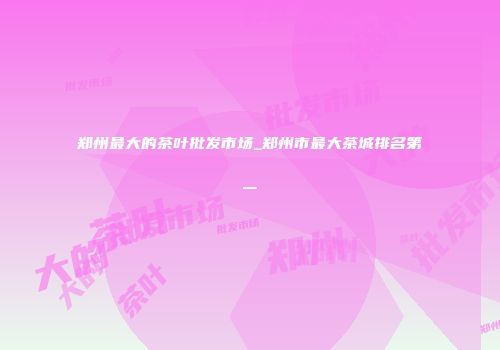 郑州最大的茶叶批发市场_郑州市最大茶城排名第一