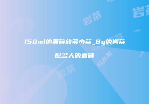 150ml的盖碗放多少茶_8g的岩茶配多大的盖碗