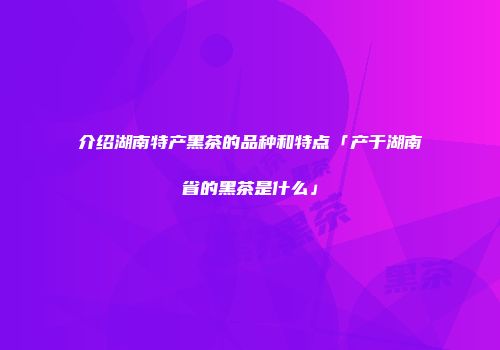 介绍湖南特产黑茶的品种和特点「产于湖南省的黑茶是什么」