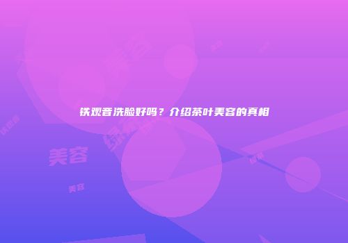 铁观音洗脸好吗？介绍茶叶美容的真相