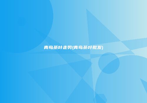 青岛茶叶走势(青岛茶叶批发)