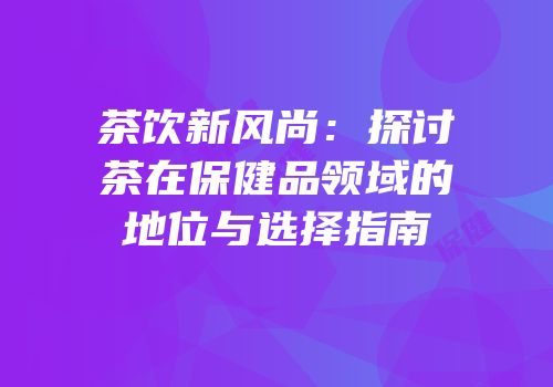 茶饮新风尚：探讨茶在保健品领域的地位与选择指南