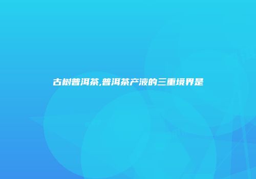 古树普洱茶,普洱茶产液的三重境界是
