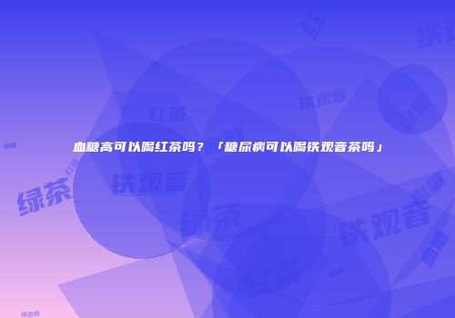 血糖高可以喝红茶吗？「糖尿病可以喝铁观音茶吗」