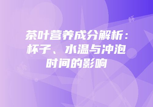 茶叶营养成分解析：杯子、水温与冲泡时间的影响