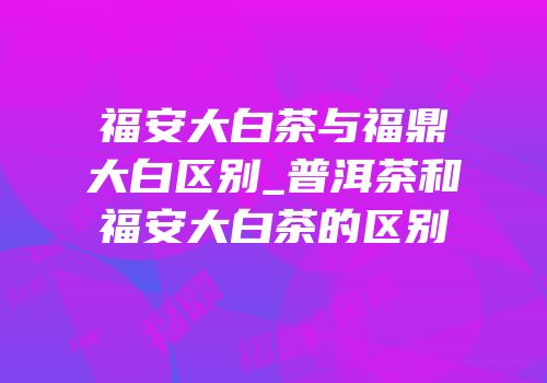 福安大白茶与福鼎大白区别_普洱茶和福安大白茶的区别