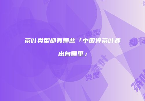 茶叶类型都有哪些「中国得茶叶都出自哪里」