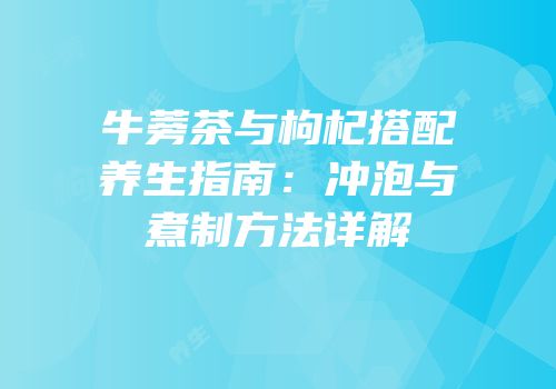 牛蒡茶与枸杞搭配养生指南：冲泡与煮制方法详解