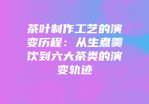 茶叶制作工艺的演变历程：从生煮羹饮到六大茶类的演变轨迹