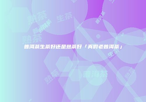 普洱茶生茶好还是熟茶好「真假老普洱茶」