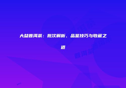 大益普洱茶：批次解析、品鉴技巧与收藏之道