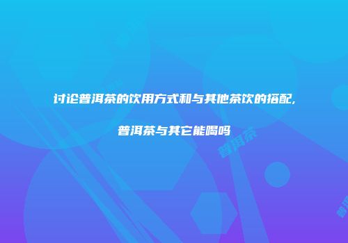 讨论普洱茶的饮用方式和与其他茶饮的搭配,普洱茶与其它能喝吗