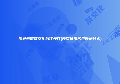 探寻云南茶文化的代表作(云南最出名茶叶是什么)