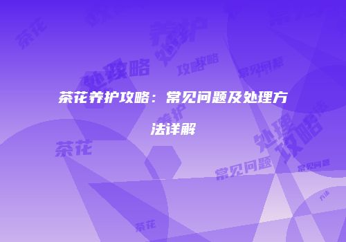 茶花养护攻略：常见问题及处理方法详解