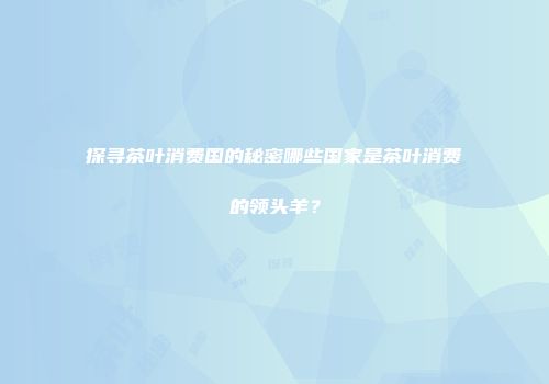 探寻茶叶消费国的秘密哪些国家是茶叶消费的领头羊？