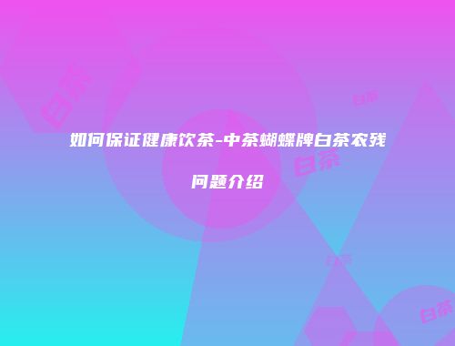 如何保证健康饮茶-中茶蝴蝶牌白茶农残问题介绍