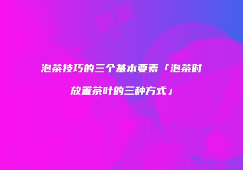 泡茶技巧的三个基本要素「泡茶时放置茶叶的三种方式」